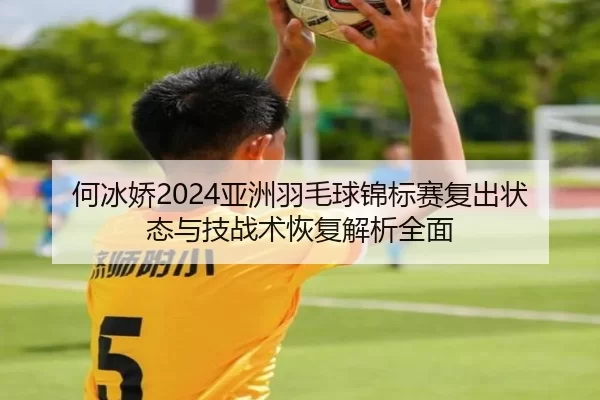 何冰娇2024亚洲羽毛球锦标赛复出状态与技战术恢复解析全面