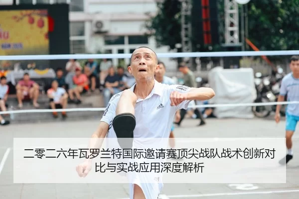 二零二六年瓦罗兰特国际邀请赛顶尖战队战术创新对比与实战应用深度解析