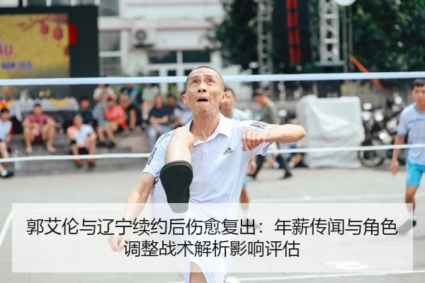 郭艾伦与辽宁续约后伤愈复出：年薪传闻与角色调整战术解析影响评估
