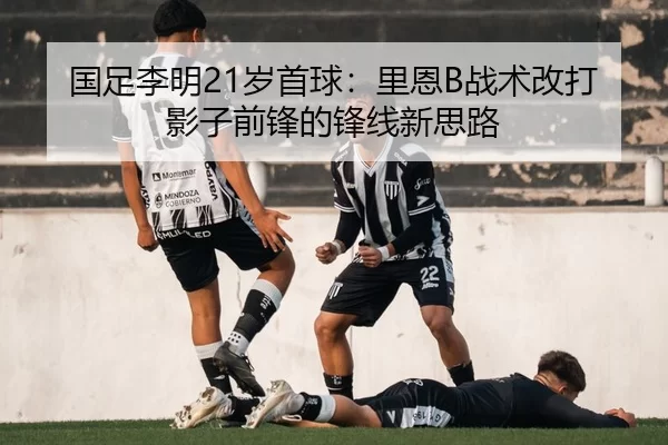 国足李明21岁首球：里恩B战术改打影子前锋的锋线新思路